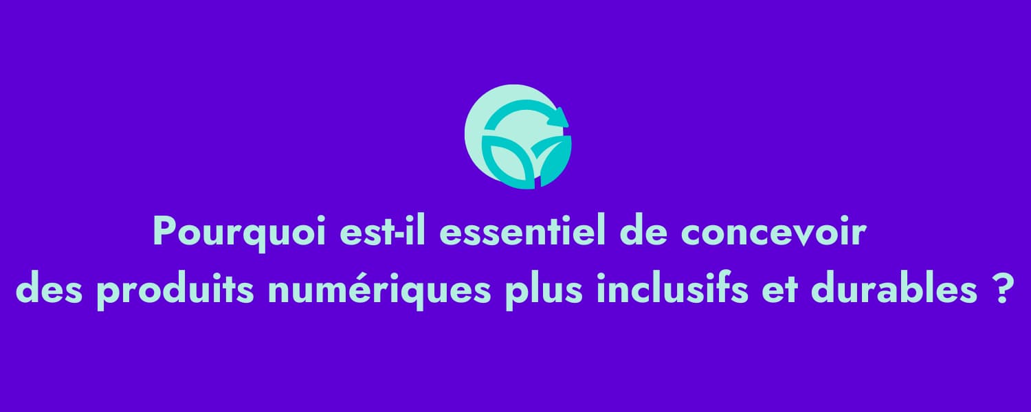 Pourquoi il est essentiel de concevoir des produits numériques plus inclusifs et durables ?